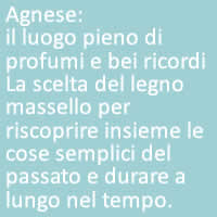 Agnese:
il luogo pieno di profumi e bei ricordi La scelta del legno massello per riscoprire insieme le cose semplici del passato e durare a lungo nel tempo.