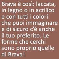 Brava è così: laccata, in legno o in acrilico e con tutti i colori che puoi immaginare e di sicuro c’è anche il tuo preferito. Le forme che cerchi sono proprio quelle di Brava!