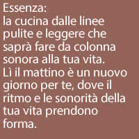Essenza:
la cucina dalle linee pulite e leggere che saprà fare da colonna sonora alla tua vita.
Lì il mattino è un nuovo giorno per te, dove il ritmo e le sonorità della tua vita prendono forma.