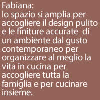 Fabiana:
lo spazio si amplia per accogliere il design pulito e le finiture accurate  di un ambiente dal gusto contemporaneo per organizzare al meglio la vita in cucina per accogliere tutta la famiglia e per cucinare insieme.