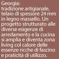 Georgia:
tradizione artigianale, telaio di spessore 24 mm
in legno massello. Un progetto strutturato alle diverse esigenze di arredamento e la cucina si amplia e diventa zona living col calore delle essenze ricche di fascino e praticità di utilizzo.