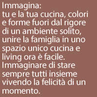 Immagina:
tu e la tua cucina, colori e forme fuori dal rigore di un ambiente solito, unire la famiglia in uno spazio unico cucina e living ora è facile. Immaginare di stare sempre tutti insieme vivendo la felicità di un momento.
