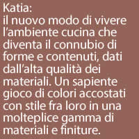 Katia:
il nuovo modo di vivere l’ambiente cucina che diventa il connubio di forme e contenuti, dati dall’alta qualità dei materiali. Un sapiente gioco di colori accostati con stile fra loro in una molteplice gamma di materiali e finiture.
