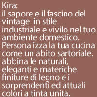 Kira:
il sapore e il fascino del vintage  in stile industriale e vivilo nel tuo ambiente domestico. Personalizza la tua cucina come un abito sartoriale. abbina le naturali, eleganti e materiche finiture di legno e i sorprendenti ed attuali colori a tinta unita.