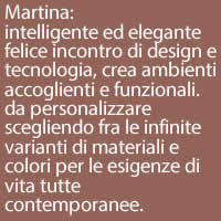 Martina:
intelligente ed elegante felice incontro di design e tecnologia, crea ambienti accoglienti e funzionali.
da personalizzare scegliendo fra le infinite varianti di materiali e colori per le esigenze di vita tutte contemporanee.