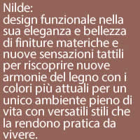 Nilde:
design funzionale nella sua eleganza e bellezza di finiture materiche e nuove sensazioni tattili  per riscoprire nuove armonie del legno con i colori più attuali per un unico ambiente pieno di vita con versatili stili che la rendono pratica da vivere.