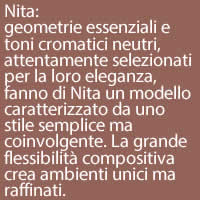 Nita:
geometrie essenziali e toni cromatici neutri, attentamente selezionati per la loro eleganza, fanno di Nita un modello caratterizzato da uno stile semplice ma coinvolgente. La grande flessibilità compositiva  crea ambienti unici ma raffinati.