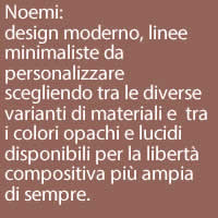 Noemi:
design moderno, linee minimaliste da personalizzare scegliendo tra le diverse varianti di materiali e  tra i colori opachi e lucidi disponibili per la libertà compositiva più ampia di sempre.