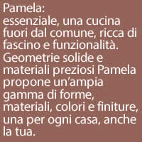 Pamela:
essenziale, una cucina fuori dal comune, ricca di fascino e funzionalità. Geometrie solide e materiali preziosi Pamela propone un’ampia gamma di forme, materiali, colori e finiture, una per ogni casa, anche la tua.