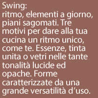 Swing:
ritmo, elementi a giorno, piani sagomati. Tre motivi per dare alla tua cucina un ritmo unico, come te. Essenze, tinta unita o vetri nelle tante tonalità lucide ed opache. Forme caratterizzate da una grande versatilità d’uso.