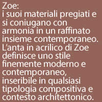 Zoe:
i suoi materiali pregiati e si coniugano con armonia in un raffinato insieme contemporaneo. L’anta in acrilico di Zoe definisce uno stile finemente moderno e contemporaneo, inseribile in qualsiasi tipologia compositiva e contesto architettonico.