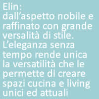 Elin:
dall’aspetto nobile e raffinato con grande versalità di stile.
L’eleganza senza tempo rende unica la versatilità che le permette di creare spazi cucina e living unici ed attuali: