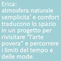 Erica:
atmosfera naturale semplicita’ e comfort traducono lo spazio in un progetto per  rivisitare “l’arte povera” e percorrere i limiti del tempo e delle mode.