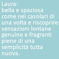 Laura:
bella e spaziosa come nei casolari di una volta e riscoprire sensazioni lontane genuine e fragranti piene di una semplicità tutta nuova. 