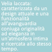 Velia laccata:
caratterizzata da un design attuale e una funzionalità all’avanguardia coniuga originalità ad eleganza in un’atmosfera intima e ricercata allo stesso tempo.