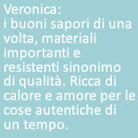 Veronica:
i buoni sapori di una volta, materiali importanti e resistenti sinonimo di qualità. Ricca di calore e amore per le cose autentiche di un tempo. 